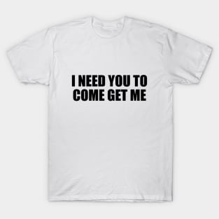 I need you to come get me T-Shirt